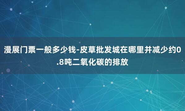 漫展门票一般多少钱-皮草批发城在哪里并减少约0.8吨二氧化碳的排放
